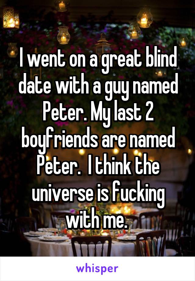 I went on a great blind date with a guy named Peter. My last 2 boyfriends are named Peter.  I think the universe is fucking with me. 