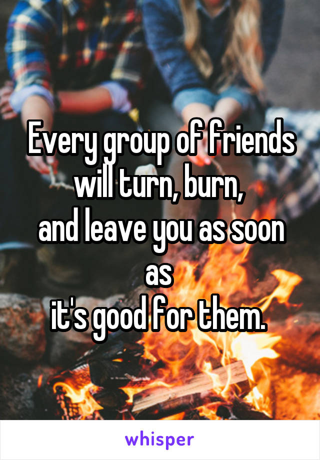 Every group of friends will turn, burn, 
and leave you as soon as 
it's good for them. 