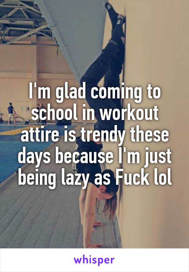 I'm glad coming to school in workout attire is trendy these days because I'm just being lazy as Fuck lol