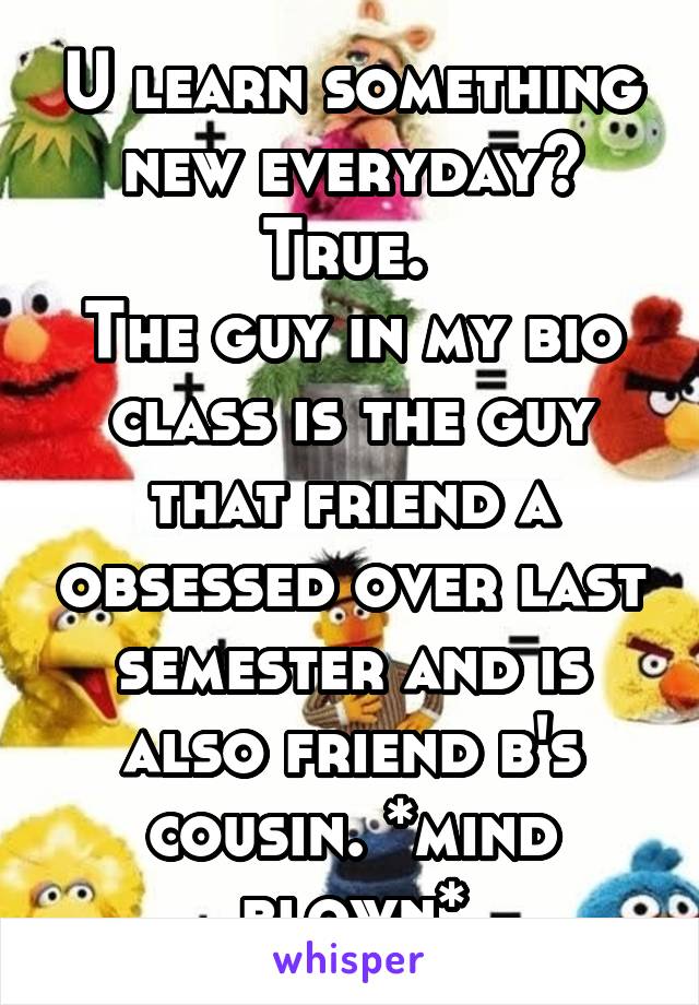 U learn something new everyday? True. 
The guy in my bio class is the guy that friend a obsessed over last semester and is also friend b's cousin. *mind blown*