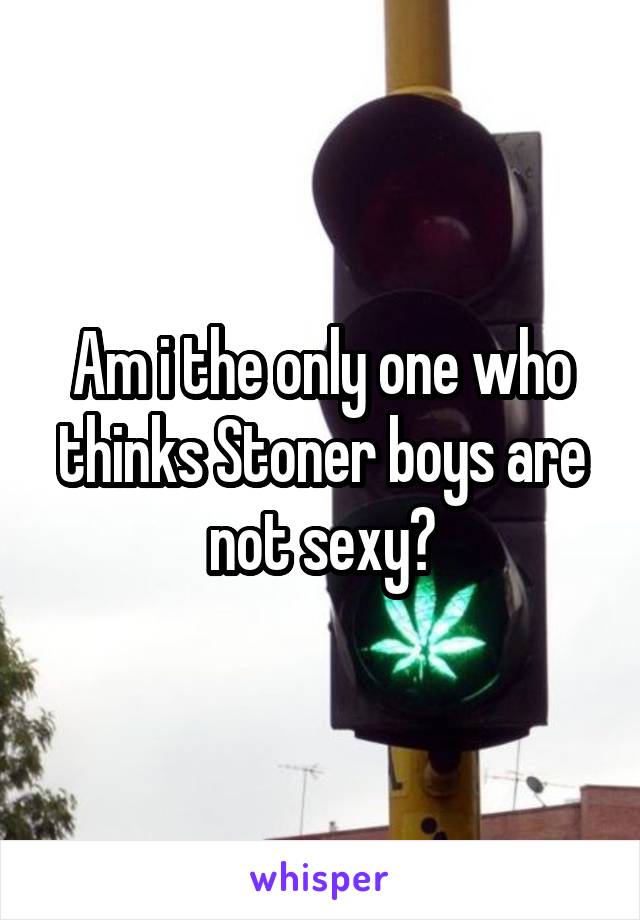 Am i the only one who thinks Stoner boys are not sexy?