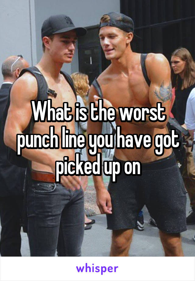 What is the worst punch line you have got picked up on