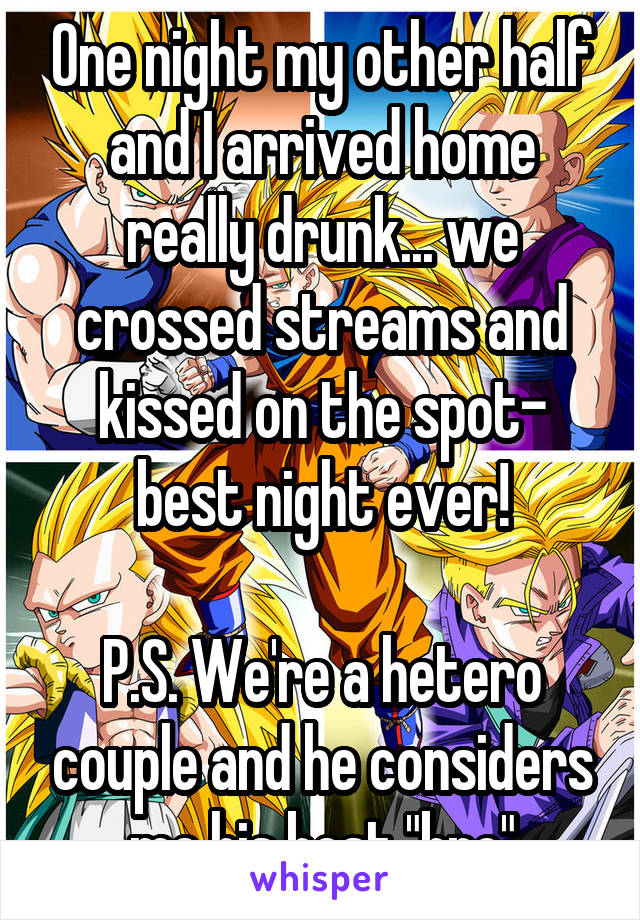 One night my other half and I arrived home really drunk... we crossed streams and kissed on the spot- best night ever!

P.S. We're a hetero couple and he considers me his best "bro"