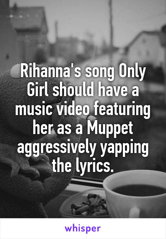 Rihanna's song Only Girl should have a music video featuring her as a Muppet aggressively yapping the lyrics.