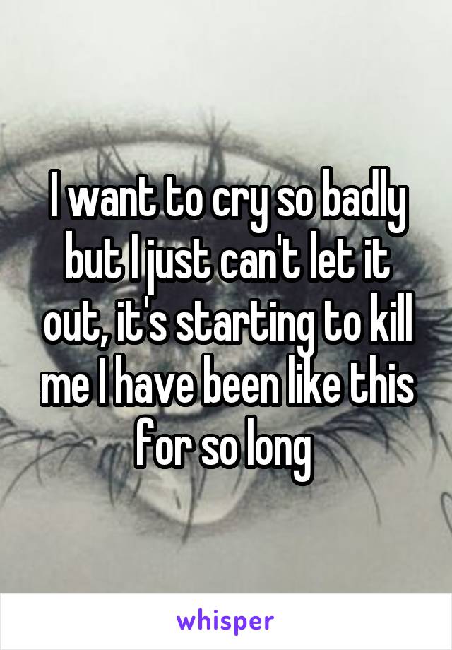 I want to cry so badly but I just can't let it out, it's starting to kill me I have been like this for so long 