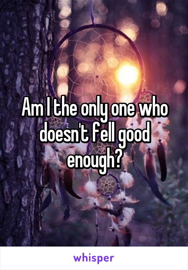 Am I the only one who doesn't fell good enough?