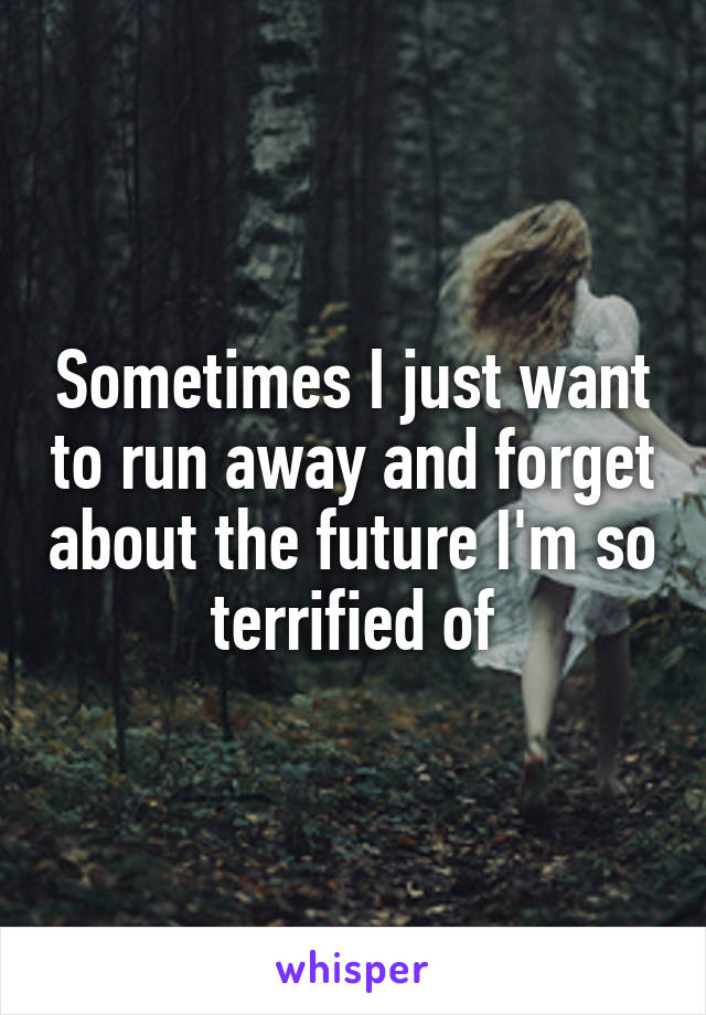 Sometimes I just want to run away and forget about the future I'm so terrified of