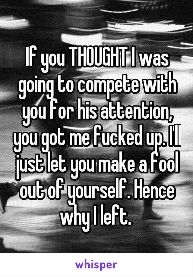 If you THOUGHT I was going to compete with you for his attention, you got me fucked up. I'll just let you make a fool out of yourself. Hence why I left. 