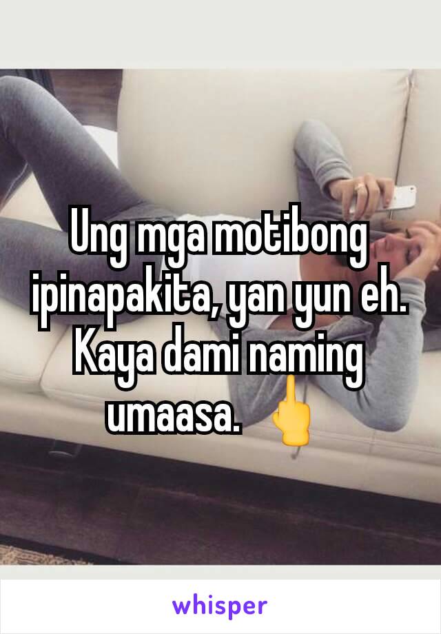 Ung mga motibong ipinapakita, yan yun eh. Kaya dami naming umaasa. 🖕