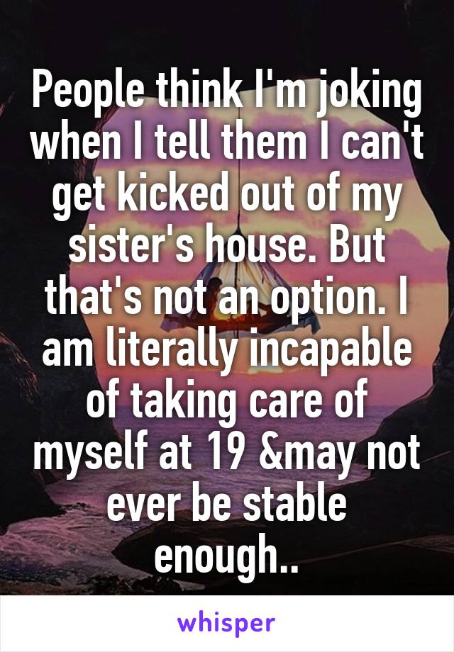 People think I'm joking when I tell them I can't get kicked out of my sister's house. But that's not an option. I am literally incapable of taking care of myself at 19 &may not ever be stable enough..