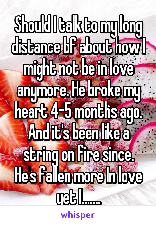 Should I talk to my long distance bf about how I might not be in love anymore. He broke my heart 4-5 months ago. And it's been like a string on fire since.
He's fallen more In love yet I.......