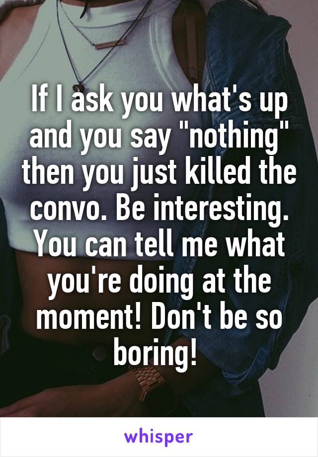 If I ask you what's up and you say "nothing" then you just killed the convo. Be interesting. You can tell me what you're doing at the moment! Don't be so boring! 