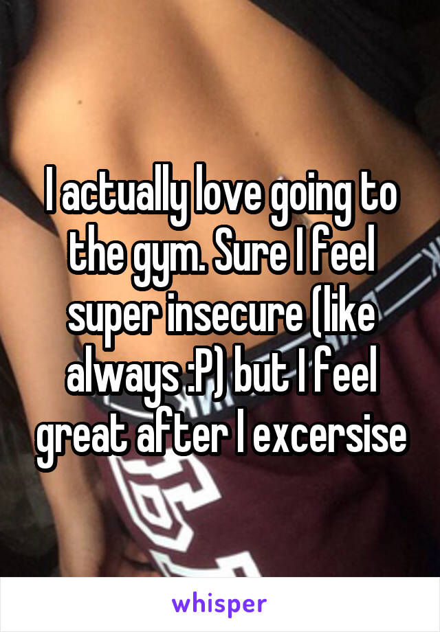 I actually love going to the gym. Sure I feel super insecure (like always :P) but I feel great after I excersise