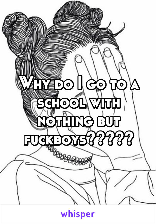 Why do I go to a school with nothing but fuckboys?????