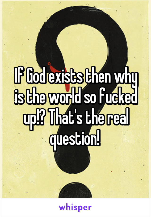 If God exists then why is the world so fucked up!? That's the real question! 