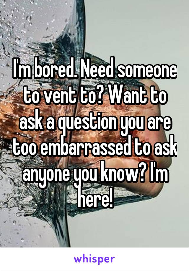 I'm bored. Need someone to vent to? Want to ask a question you are too embarrassed to ask anyone you know? I'm here!