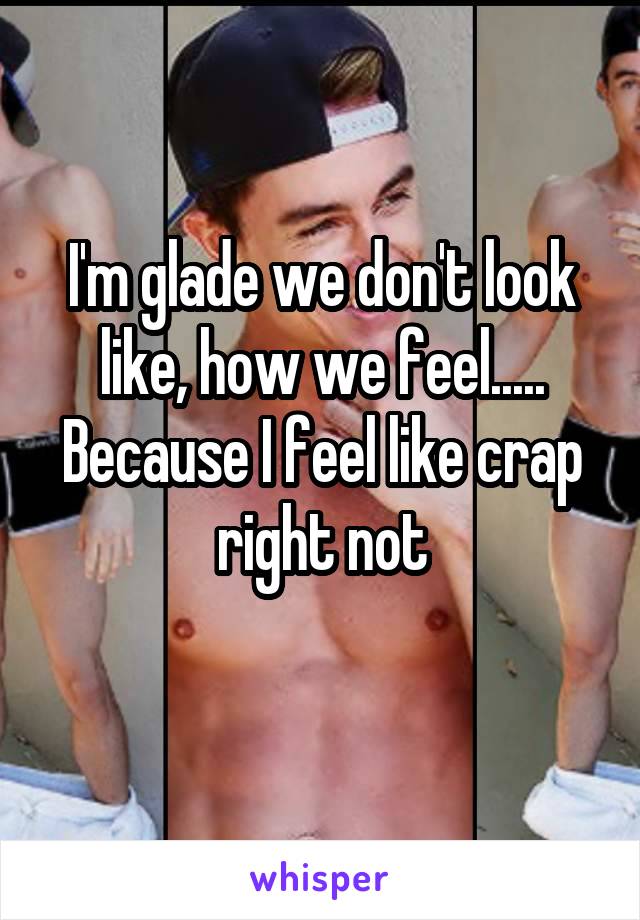 I'm glade we don't look like, how we feel..... Because I feel like crap right not
