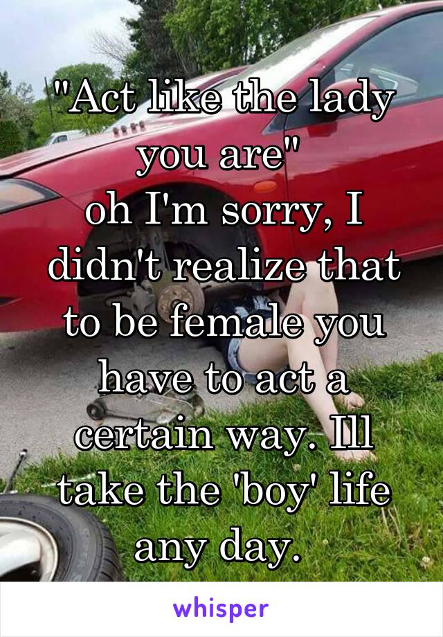 "Act like the lady you are" 
oh I'm sorry, I didn't realize that to be female you have to act a certain way. Ill take the 'boy' life any day. 