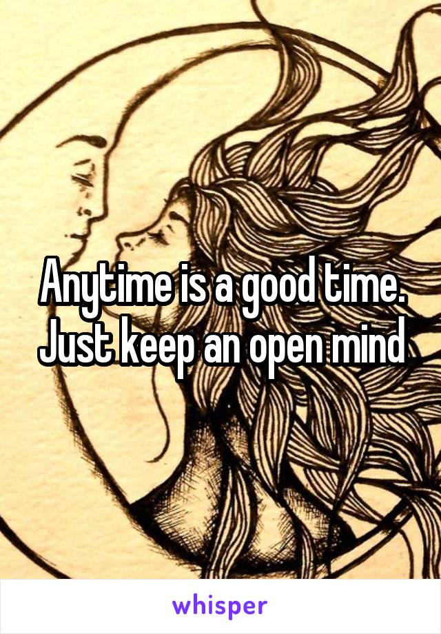 Anytime is a good time. Just keep an open mind