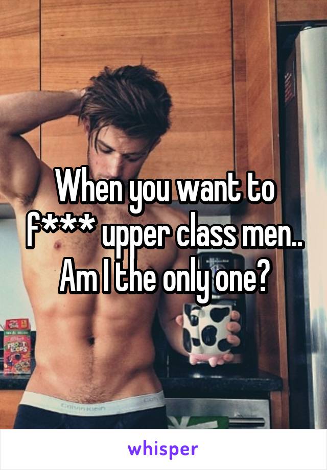 When you want to f*** upper class men.. Am I the only one?