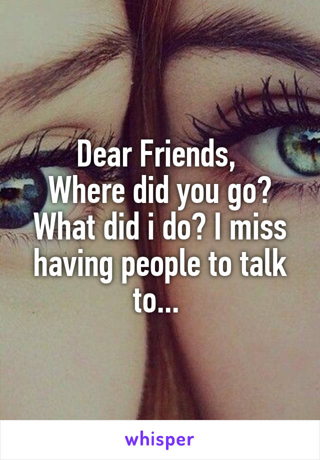 Dear Friends, 
Where did you go? What did i do? I miss having people to talk to... 