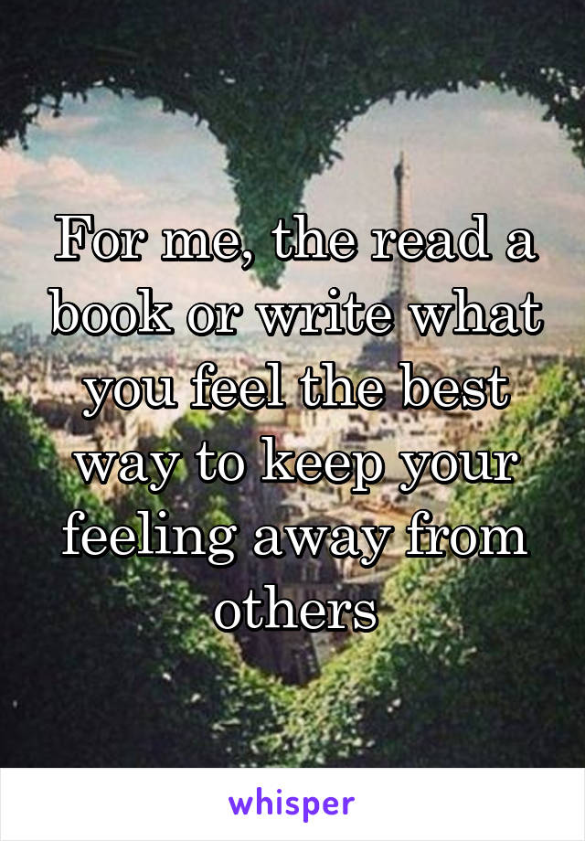 For me, the read a book or write what you feel the best way to keep your feeling away from others