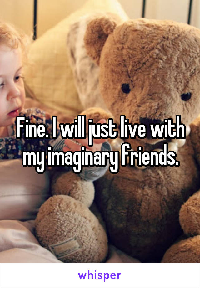 Fine. I will just live with my imaginary friends.