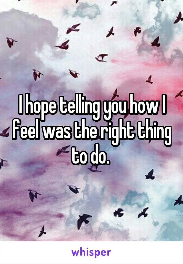 I hope telling you how I feel was the right thing to do. 