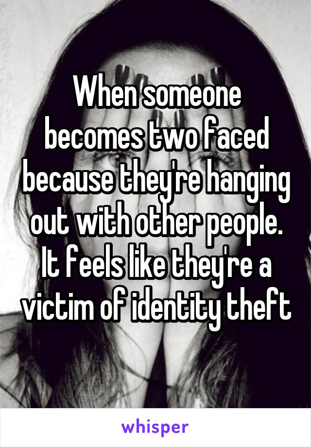 When someone becomes two faced because they're hanging out with other people. It feels like they're a victim of identity theft 