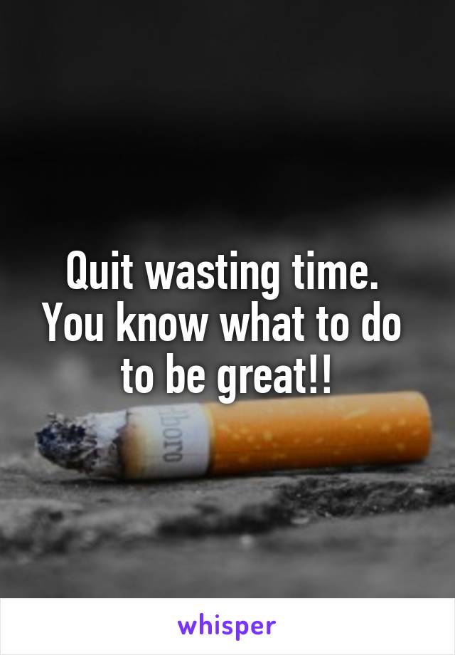 Quit wasting time. 
You know what to do 
to be great!!