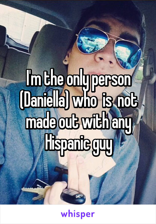 I'm the only person (Daniella) who  is  not made out with any Hispanic guy