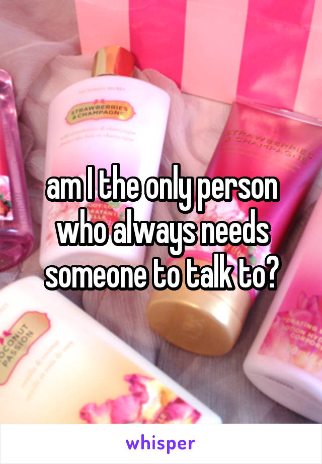 am I the only person who always needs someone to talk to?