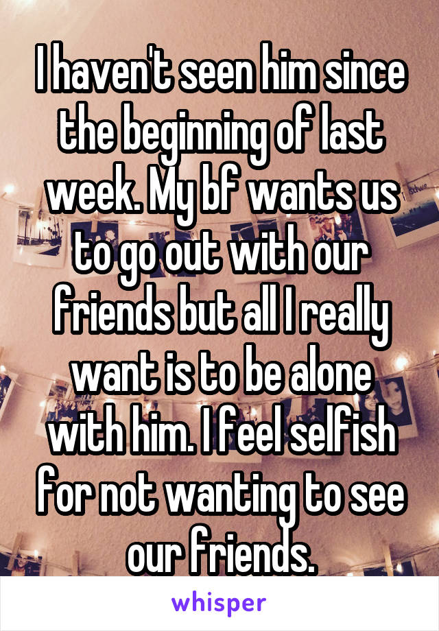 I haven't seen him since the beginning of last week. My bf wants us to go out with our friends but all I really want is to be alone with him. I feel selfish for not wanting to see our friends.