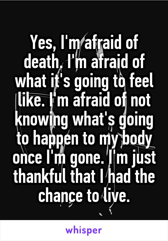 Yes, I'm afraid of death. I'm afraid of what it's going to feel like. I'm afraid of not knowing what's going to happen to my body once I'm gone. I'm just thankful that I had the chance to live.