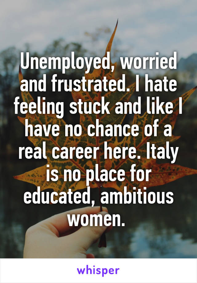 Unemployed, worried and frustrated. I hate feeling stuck and like I have no chance of a real career here. Italy is no place for educated, ambitious women. 