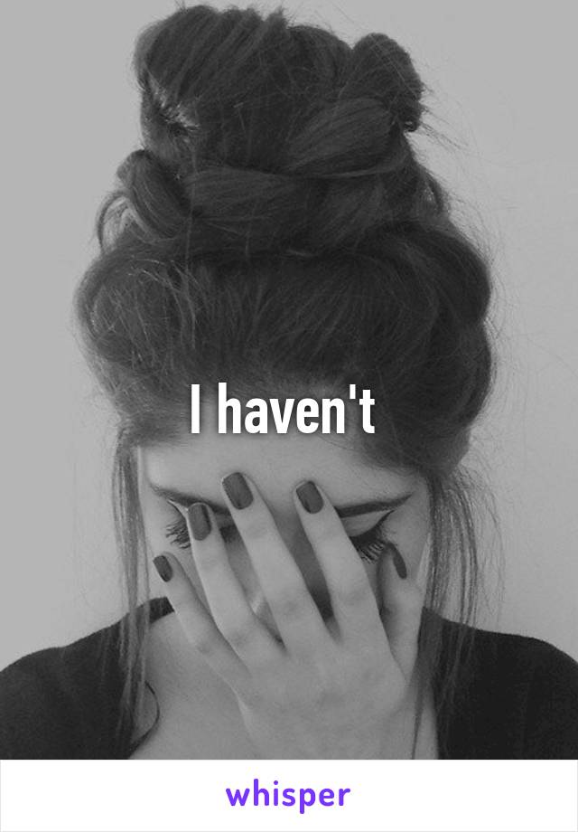 I haven't 