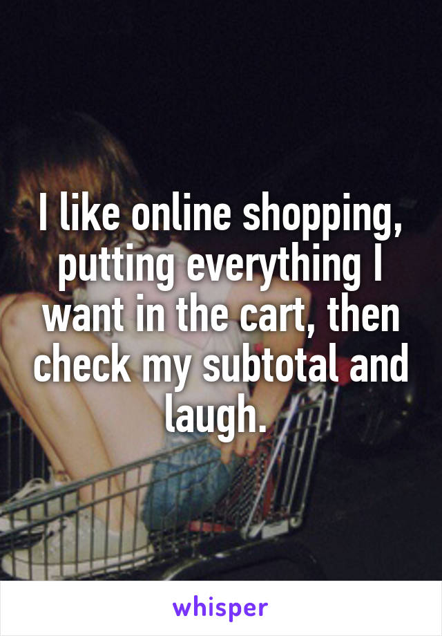 I like online shopping, putting everything I want in the cart, then check my subtotal and laugh. 