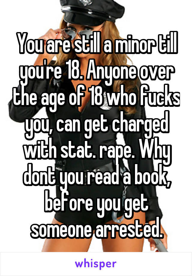 You are still a minor till you're 18. Anyone over the age of 18 who fucks you, can get charged with stat. rape. Why dont you read a book, before you get someone arrested.