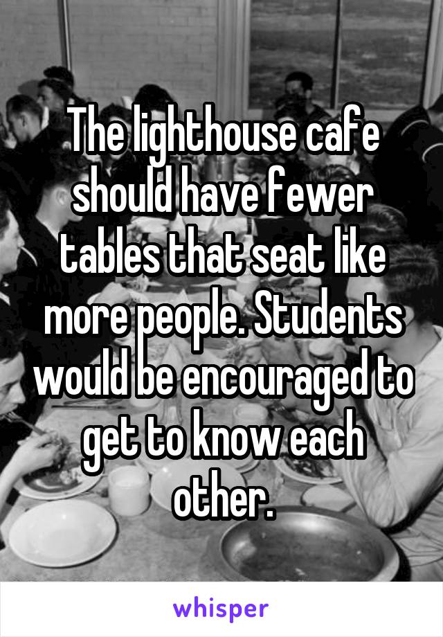 The lighthouse cafe should have fewer tables that seat like more people. Students would be encouraged to get to know each other.