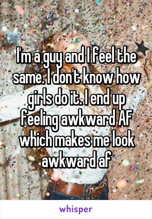 I'm a guy and I feel the same. I don't know how girls do it. I end up feeling awkward AF which makes me look awkward af