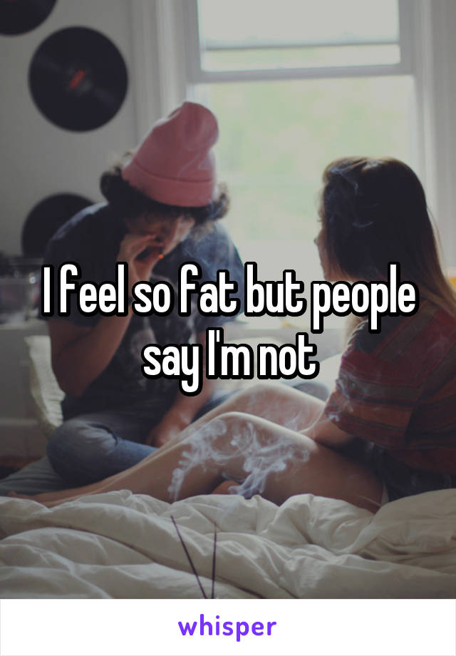 I feel so fat but people say I'm not