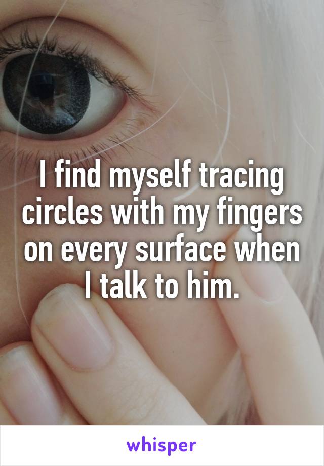 I find myself tracing circles with my fingers on every surface when I talk to him.