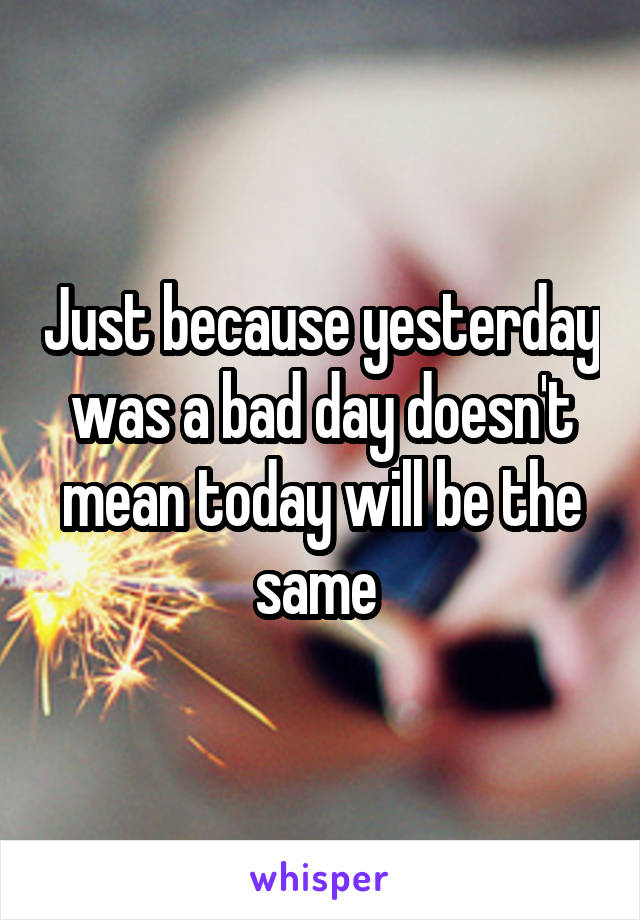 Just because yesterday was a bad day doesn't mean today will be the same 