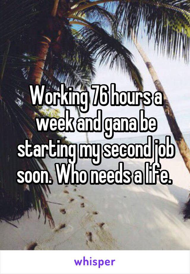 Working 76 hours a week and gana be starting my second job soon. Who needs a life. 