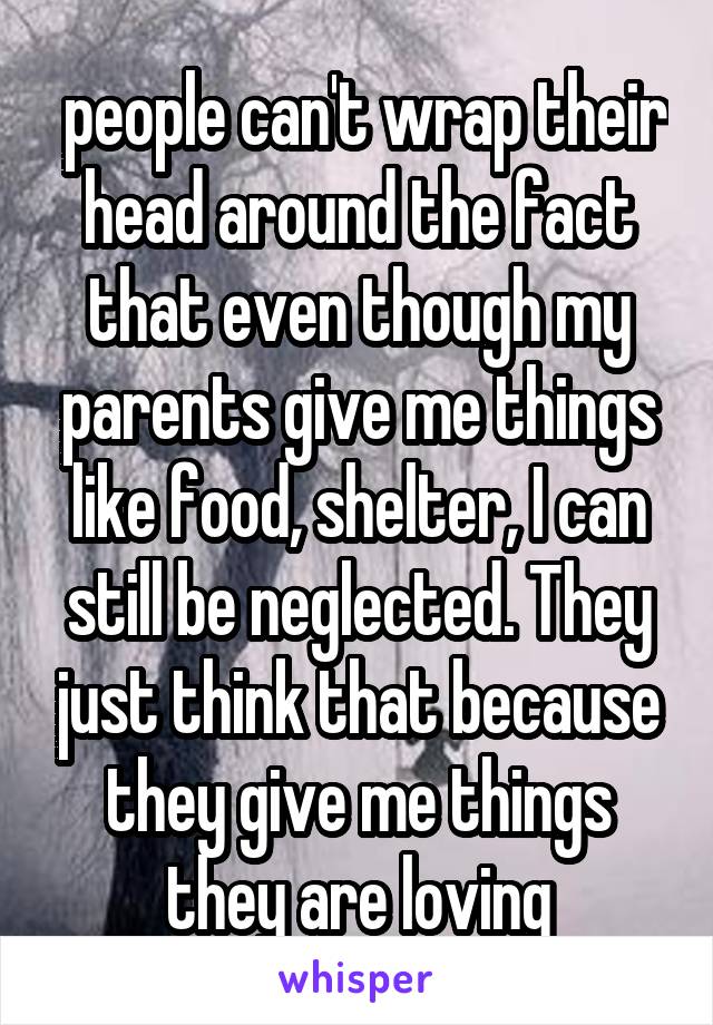  people can't wrap their head around the fact that even though my parents give me things like food, shelter, I can still be neglected. They just think that because they give me things they are loving