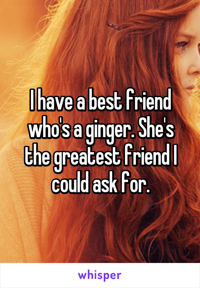 I have a best friend who's a ginger. She's the greatest friend I could ask for.