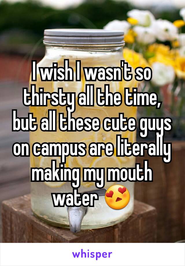 I wish I wasn't so thirsty all the time, but all these cute guys on campus are literally making my mouth water 😍