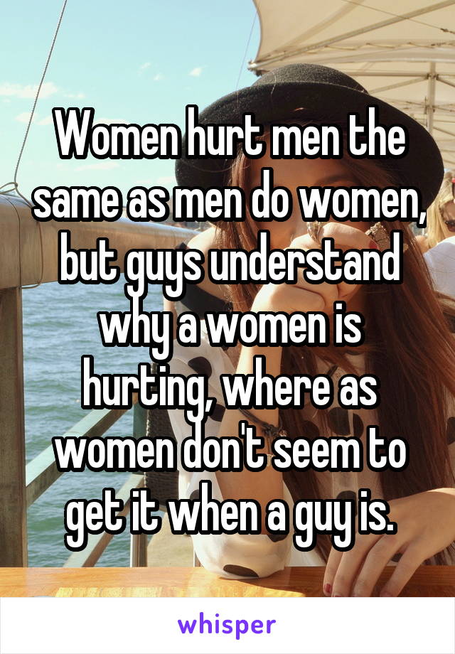 Women hurt men the same as men do women, but guys understand why a women is hurting, where as women don't seem to get it when a guy is.