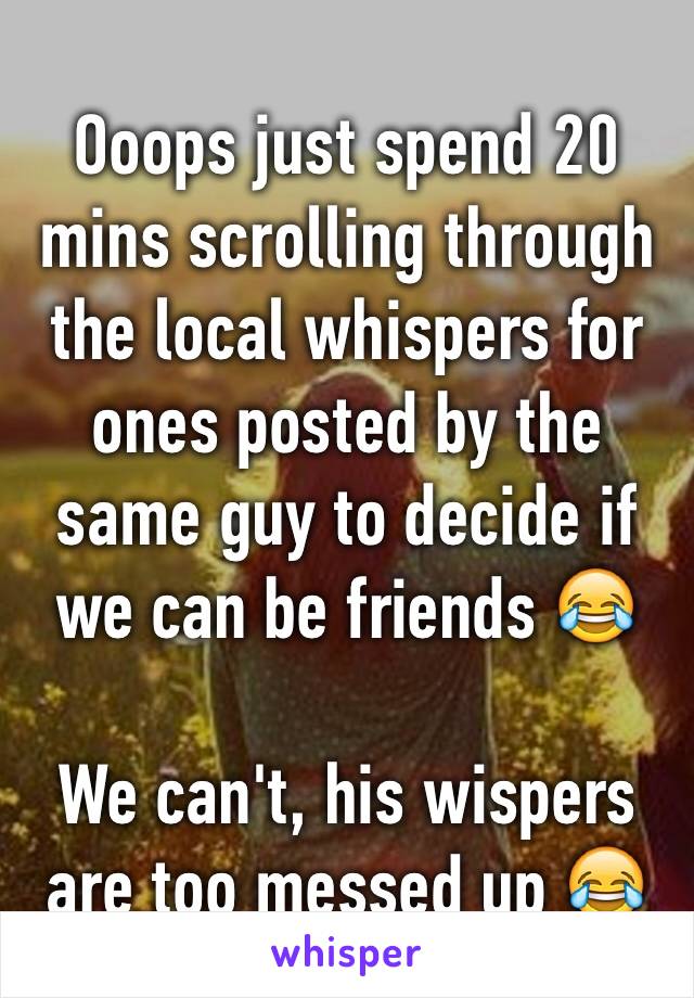 Ooops just spend 20 mins scrolling through the local whispers for ones posted by the same guy to decide if we can be friends 😂 

We can't, his wispers are too messed up 😂 