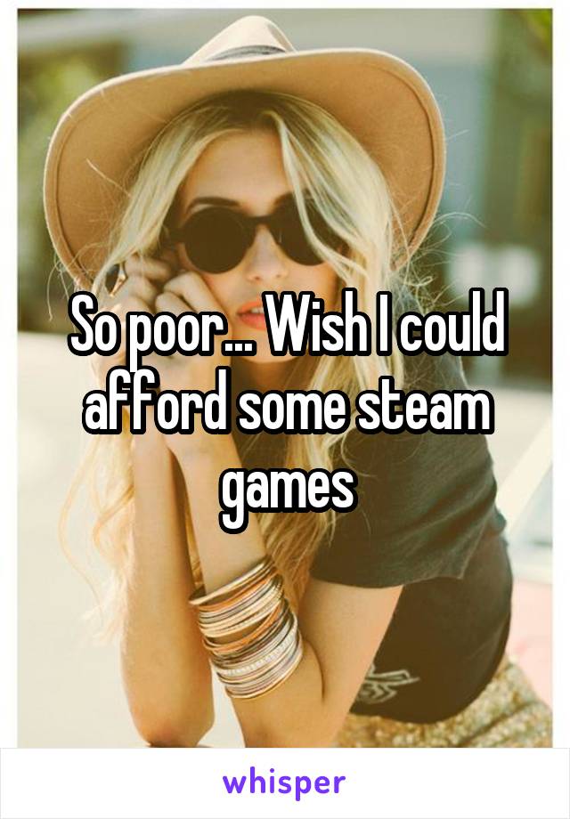 So poor... Wish I could afford some steam games